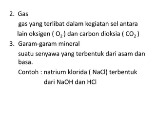 2. Gas
gas yang terlibat dalam kegiatan sel antara
lain oksigen ( O2 ) dan carbon dioksia ( CO2 )
3. Garam-garam mineral
suatu senyawa yang terbentuk dari asam dan
basa.
Contoh : natrium klorida ( NaCl) terbentuk
dari NaOH dan HCl
 
