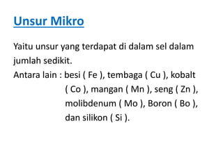 Unsur Mikro
Yaitu unsur yang terdapat di dalam sel dalam
jumlah sedikit.
Antara lain : besi ( Fe ), tembaga ( Cu ), kobalt
( Co ), mangan ( Mn ), seng ( Zn ),
molibdenum ( Mo ), Boron ( Bo ),
dan silikon ( Si ).
 