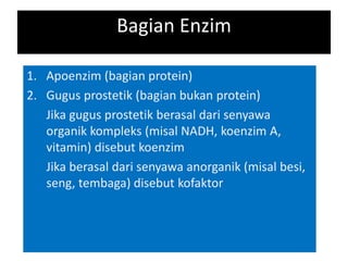 Bagian Enzim
1. Apoenzim (bagian protein)
2. Gugus prostetik (bagian bukan protein)
Jika gugus prostetik berasal dari senyawa
organik kompleks (misal NADH, koenzim A,
vitamin) disebut koenzim
Jika berasal dari senyawa anorganik (misal besi,
seng, tembaga) disebut kofaktor
 