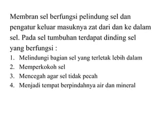 Membran sel berfungsi pelindung sel dan
pengatur keluar masuknya zat dari dan ke dalam
sel. Pada sel tumbuhan terdapat dinding sel
yang berfungsi :
1. Melindungi bagian sel yang terletak lebih dalam
2. Memperkokoh sel
3. Mencegah agar sel tidak pecah
4. Menjadi tempat berpindahnya air dan mineral
 