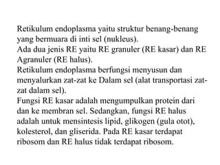 Retikulum endoplasma yaitu struktur benang-benang
yang bermuara di inti sel (nukleus).
Ada dua jenis RE yaitu RE granuler (RE kasar) dan RE
Agranuler (RE halus).
Retikulum endoplasma berfungsi menyusun dan
menyalurkan zat-zat ke Dalam sel (alat transportasi zat-
zat dalam sel).
Fungsi RE kasar adalah mengumpulkan protein dari
dan ke membran sel. Sedangkan, fungsi RE halus
adalah untuk mensintesis lipid, glikogen (gula otot),
kolesterol, dan gliserida. Pada RE kasar terdapat
ribosom dan RE halus tidak terdapat ribosom.
 