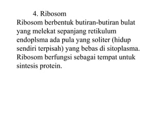 4. Ribosom
Ribosom berbentuk butiran-butiran bulat
yang melekat sepanjang retikulum
endoplsma ada pula yang soliter (hidup
sendiri terpisah) yang bebas di sitoplasma.
Ribosom berfungsi sebagai tempat untuk
sintesis protein.
 