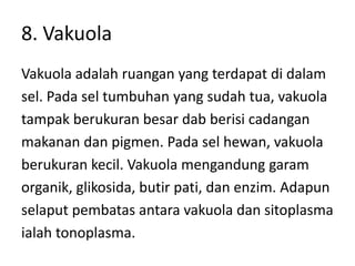 8. Vakuola
Vakuola adalah ruangan yang terdapat di dalam
sel. Pada sel tumbuhan yang sudah tua, vakuola
tampak berukuran besar dab berisi cadangan
makanan dan pigmen. Pada sel hewan, vakuola
berukuran kecil. Vakuola mengandung garam
organik, glikosida, butir pati, dan enzim. Adapun
selaput pembatas antara vakuola dan sitoplasma
ialah tonoplasma.
 