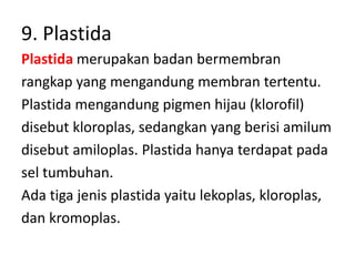 9. Plastida
Plastida merupakan badan bermembran
rangkap yang mengandung membran tertentu.
Plastida mengandung pigmen hijau (klorofil)
disebut kloroplas, sedangkan yang berisi amilum
disebut amiloplas. Plastida hanya terdapat pada
sel tumbuhan.
Ada tiga jenis plastida yaitu lekoplas, kloroplas,
dan kromoplas.
 