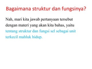 Bagaimana struktur dan fungsinya?
Nah, mari kita jawab pertanyaan tersebut
dengan materi yang akan kita bahas, yaitu
tentang struktur dan fungsi sel sebagai unit
terkecil mahluk hidup.
 