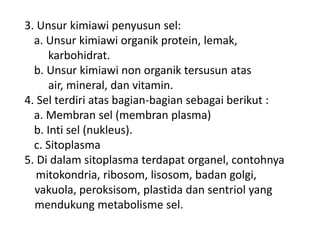 3. Unsur kimiawi penyusun sel:
a. Unsur kimiawi organik protein, lemak,
karbohidrat.
b. Unsur kimiawi non organik tersusun atas
air, mineral, dan vitamin.
4. Sel terdiri atas bagian-bagian sebagai berikut :
a. Membran sel (membran plasma)
b. Inti sel (nukleus).
c. Sitoplasma
5. Di dalam sitoplasma terdapat organel, contohnya
mitokondria, ribosom, lisosom, badan golgi,
vakuola, peroksisom, plastida dan sentriol yang
mendukung metabolisme sel.
 