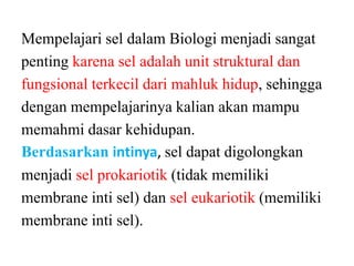 Mempelajari sel dalam Biologi menjadi sangat
penting karena sel adalah unit struktural dan
fungsional terkecil dari mahluk hidup, sehingga
dengan mempelajarinya kalian akan mampu
memahmi dasar kehidupan.
Berdasarkan intinya, sel dapat digolongkan
menjadi sel prokariotik (tidak memiliki
membrane inti sel) dan sel eukariotik (memiliki
membrane inti sel).
 