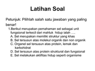 Latihan Soal
Petunjuk: Pilihlah salah satu jawaban yang paling
benar!
1.Berikut merupakan pemahaman sel sebagai unit
fungsional terkecil dari mahluk hidup ialah ….
A. Sel merupakan memiliki struktur yang khas
B. Sel tersusun atas molekul organik dan non organik
C. Organel sel tersusun atas protein, lemak dan
karbohidrat
D. Sel tersusun atas protein struktural dan fungsional
E. Sel melakukan aktifitas hidup seperti organisme
 