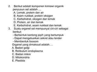 2. Berikut adalah komponen kimiawi organik
penyusun sel adalah ....
A. Lemak, protein dan air
B. Asam nukleat, protein oksigen
C. Karbohidrat, oksigen dan lemak
D. Protein, air dan lemak
E. Karbohidrat, asam nukleat dan lemak
3. Suatu organel sel mempunyai ciri-ciri sebagai
berikut:
- Berbentuk kantong pipih yang bertumpuk
- Dapat mengeluarkan sekret atau lender
- Membentuk lisosom
Organel yang dimaksud adalah….
A. Badan golgi
B. Retikulum endoplasma
C. Badan mikro
D. Mitokondria
E. Plastida
 
