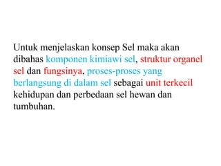 Untuk menjelaskan konsep Sel maka akan
dibahas komponen kimiawi sel, struktur organel
sel dan fungsinya, proses-proses yang
berlangsung di dalam sel sebagai unit terkecil
kehidupan dan perbedaan sel hewan dan
tumbuhan.
 