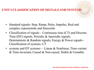 UNIT I CLASSIFICATION OF SIGNALS AND SYSTEMS
• Standard signals- Step, Ramp, Pulse, Impulse, Real and
complex exponentials and Sinusoids
• Classification of signals – Continuous time (CT) and Discrete
Time (DT) signals, Periodic & Aperiodic signals,
Deterministic & Random signals, Energy & Power signals -
Classification of systems- CT
• systems and DT systems- – Linear & Nonlinear, Time-variant
& Time-invariant, Causal & Non-causal, Stable & Unstable.
SREE SAKTHI ENGINEERING COLLEGE, KARAMADAI, COIMBATORE
 