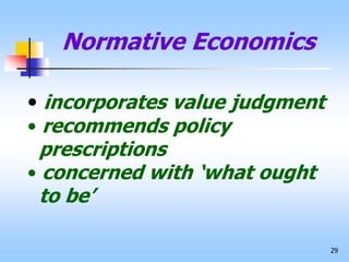 29
Normative Economics
• incorporates value judgment
• recommends policy
prescriptions
• concerned with ‘what ought
to be’
 