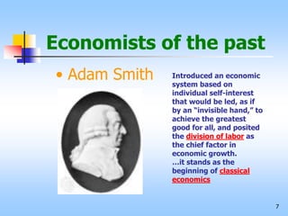 7
Economists of the past
• Adam Smith Introduced an economic
system based on
individual self-interest
that would be led, as if
by an “invisible hand,” to
achieve the greatest
good for all, and posited
the division of labor as
the chief factor in
economic growth.
…it stands as the
beginning of classical
economics
 