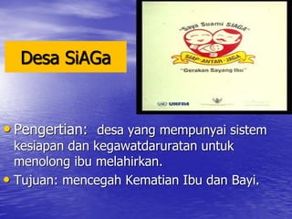 Desa SiAGa
• Pengertian: desa yang mempunyai sistem
kesiapan dan kegawatdaruratan untuk
menolong ibu melahirkan.
• Tujuan: mencegah Kematian Ibu dan Bayi.
 