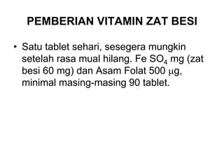 PEMBERIAN VITAMIN ZAT BESI
• Satu tablet sehari, sesegera mungkin
setelah rasa mual hilang. Fe SO4 mg (zat
besi 60 mg) dan Asam Folat 500 g,
minimal masing-masing 90 tablet.
 