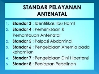 1. Standar 3 : Identifikasi Ibu Hamil
2. Standar 4 : Pemeriksaan &
Pemantauan Antenatal
2. Standar 5 : Palpasi Abdominal
3. Standar 6 : Pengelolaan Anemia pada
kehamilan
4. Standar 7 : Pengelolaan Dini Hipertensi
5. Standar 8 : Persiapan Persalinan
 