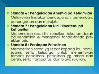  Standar 6 : Pengelolaan Anemia pd Kehamilan
Melakukan tindakan pencegahan, penemuan,
penanganan dan merujuk.
 Standar 7 : Pengelolaan Dini Hipertensi pd
Kehamilan
Menemukan sec. dini kenaikan tekanan darah
pd kehamilan & mengenali tanda-tanda pre-
eklampsia.
 Standar 8 : Persiapan Persalinan
Memberikan saran yg tepat kepada ibu hamil,
suami, serta keluarga untuk menentukan
tempat persalinan, persalinan yg aman dan
bersih, serta transportasi dan biaya rujukan.
 