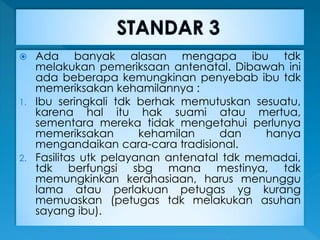  Ada banyak alasan mengapa ibu tdk
melakukan pemeriksaan antenatal. Dibawah ini
ada beberapa kemungkinan penyebab ibu tdk
memeriksakan kehamilannya :
1. Ibu seringkali tdk berhak memutuskan sesuatu,
karena hal itu hak suami atau mertua,
sementara mereka tidak mengetahui perlunya
memeriksakan kehamilan dan hanya
mengandaikan cara-cara tradisional.
2. Fasilitas utk pelayanan antenatal tdk memadai,
tdk berfungsi sbg mana mestinya, tdk
memungkinkan kerahasiaan, harus menunggu
lama atau perlakuan petugas yg kurang
memuaskan (petugas tdk melakukan asuhan
sayang ibu).
 