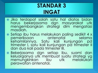  Jika terdapat salah satu hal diatas bidan
harus bekerjasama dgn masyarakat utk
mengembangkan strategi dlm mengatasi
masalah.
 Setiap ibu harus melakukan paling sedikit 4 x
pemeriksaan antenatal selama
kehamilannya. Satu kali kunjungan pd
trimester I, satu kali kunjungan pd trimester II
dan dua kali pada trimester III.
 Bekerjasama dgn setiap ibu, suami dan
keluarganya utk membuat suatu strategi yg
memungkinkan ibu utk melakukan
perawatan antenatal.
 