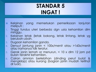  Kelainan yang memerlukan pemeriksaan lanjutan
meliputi :
1. Tinggi fundus uteri berbeda dgn usia kehamilan dlm
minggu.
2. Kelainan letak (letak bokong, letak lintang, letak yg
berubah-ubah.
3. Dugaan kehamilan ganda.
4. Denyut jantung janin < 100x/menit atau >160x/menit
atau iramanya tdk teratur.
5. Gerak janin lemah or menurun, < 10 x dlm 12 jam pd
bulan terakhir kehamilan.
6. Cairan amnion berlebihan (dinding perut bulat &
mengkilap) atau kurang (bagian janin mudah terlihat
dr luar).
 