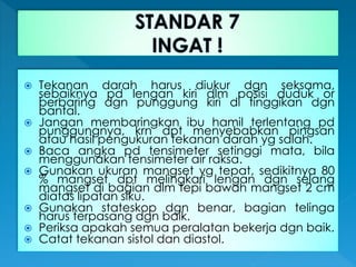  Tekanan darah harus diukur dgn seksama,
sebaiknya pd lengan kiri dlm posisi duduk or
berbaring dgn punggung kiri di tinggikan dgn
bantal.
 Jangan membaringkan ibu hamil terlentang pd
punggungnya, krn dpt menyebabkan pingsan
atau hasil pengukuran tekanan darah yg salah.
 Baca angka pd tensimeter setinggi mata, bila
menggunakan tensimeter air raksa.
 Gunakan ukuran mangset yg tepat, sedikitnya 80
% mangset dpt melingkari lengan dgn selang
mangset di bagian dlm tepi bawah mangset 2 cm
diatas lipatan siku.
 Gunakan stateskop dgn benar, bagian telinga
harus terpasang dgn baik.
 Periksa apakah semua peralatan bekerja dgn baik.
 Catat tekanan sistol dan diastol.
 