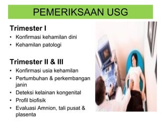 PEMERIKSAAN USG
Trimester I
• Konfirmasi kehamilan dini
• Kehamilan patologi
Trimester II & III
• Konfirmasi usia kehamilan
• Pertumbuhan & perkembangan
janin
• Deteksi kelainan kongenital
• Profil biofisik
• Evaluasi Amnion, tali pusat &
plasenta
 