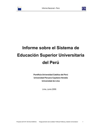 Informe Nacional - Perú
Proyecto ALFA N° DCI-ALA-2008-42 “Aseguramiento de la Calidad: Políticas Públicas y Gestión Universitaria” 1
Informe sobre el Sistema de
Educación Superior Universitaria
del Perú
Pontificia Universidad Católica del Perú
Universidad Peruana Cayetano Heredia
Universidad de Lima
Lima, Junio 2009
 