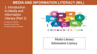 1. Introduction
to Media and
Information
Literacy (Part 1)
Mr. CARLOSH. CORDOVA
TaguigScience HighSchool
San Miguel TaguigCity,Philippines
Media Literacy
Information Literacy
MIL PPT 01, Updated: October 30, 2016
MEDIA AND INFORMATION LITERACY (MIL)
 