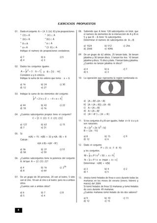 4
EJERCICIOS PROPUESTOS
01. Dado el conjunto: A = {4; 3; {6}; 8} y las proposiciones:
* A
}
3
{  * A
}
4
{ 
* A
}
6
{  * A
}
6
{ 
* A
8  * A


* A

 * A
}
8
;
3
{ 
Indique el número de proposiciones verdaderas:
a) 7 b) 6 c) 5
d) 4 e) 3
02. Dados los conjuntos iguales:
 
1
b
;
3
a
A 2


 y  
9
1
;
3
1
B 
Considere a y b enteros.
Indique la suma de los valores que toma : a + b
a) 16 b) 24 c) 30
d) 12 e) 27
03. Indique la suma de los elementos del conjunto:
 
4
x
4
Z
x
/
2
x2






a) 44 b) 42 c) 22
d) 18 e) 16
04. ¿Cuántos subconjuntos propios tiene el conjunto?
 
{3}
;
{2}
;
2
;
3
;
{2}
;
3
;
2
C 
a) 127 b) 63 c) 15
d) 7 e) 31
05. Si:
n(A) = 15 ; n(B) = 32 y n(A - B) = 8
Calcule :
)
B'
n(A'
B)
A
(
n 


a) 36 b) 37 c) 51
d) 58 e) 59
06. ¿Cuántos subconjuntos tiene la potencia del conjunto
A, tal que: A = {2; {3}; 2}?
a) 4 b) 16 c) 16
2
d) 8 e) 64
07. De un grupo de 30 personas, 20 van al teatro, 5 sólo
van al cine, 18 van al cine o al teatro; pero no a ambos
sitios.
¿Cuántos van a ambos sitios?
a) 6 b) 7 c) 8
d) 5 e) 4
08. Sabiendo que A tiene 128 subconjuntos en total, que
el número de elementos de la intersección de A y B es
5 y que B  A tiene 16 subconjuntos.
Determinar el número de subconjuntos de B
A  .
a) 1024 b) 512 c) 256
d) 2048 e) 4096
09. De un grupo de 62 atletas, 25 lanzan bala, 36 lanzan
jabalina y 30 lanzan disco, 3 lanzan los tres; 10 lanzan
jabalina y disco, 15 disco y bala, 7 lanzan bala y jabalina.
¿Cuántos no lanzan jabalina ni disco?
a) 4 b) 6 c) 7
d) 5 e) 3
10. La operación que representa la región sombreada es:
A B
a) )
B
A
(
)'
B
A
( 


b) )
B
A
(
)]
B
A
(
A
[ 



c) )
B
A
(
A 

d) )'
B
A
(
A 

e) )
B
A
(
)
'
B
'
A
( 


11. Si los conjuntos A y B son iguales, hallar b
a  si a y b
son naturales.
}
b
b
;
a
2
a
{
A 3
2



B = {2a ; 15}
a) 8 b) 15 c) 9
d) 12 e) 6
12. Dado el conjunto:
P = {5 ; 6 ; 7 ; 8 ; 9}
y los conjuntos:
 
9
x
50
x
/
P
x
M 2





 
x
6
impar
es
x
/
P
x
N 



Determinar : n(M) + n(N)
a) 3 b) 4 c) 2
d) 1 e) 5
13. Jéssica tomó helados de fresa o coco durante todas las
mañanas en los meses de verano (enero, febrero y
marzo) del 2004.
Si tomó helados de fresa 53 mañanas y tomó helados
de coco durante 49 mañanas.
¿Cuántas mañanas tomó helado de los dos sabores?
a) 9 b) 10 c) 11
d) 12 e) 15
 