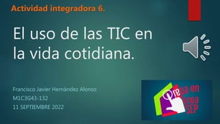 El uso de las TIC en
la vida cotidiana.
Francisco Javier Hernández Alonso
M1C3G43-132
11 SEPTIEMBRE 2022
Actividad integradora 6.
 