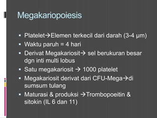Megakariopoiesis
 PlateletElemen terkecil dari darah (3-4 µm)
 Waktu paruh = 4 hari
 Derivat Megakariosit sel berukuran besar
dgn inti multi lobus
 Satu megakariosit  1000 platelet
 Megakariosit derivat dari CFU-Megadi
sumsum tulang
 Maturasi & produksi Trombopoeitin &
sitokin (IL 6 dan 11)
 