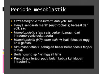 Periode mesoblastik
 Extraembryonic mesoderm dari yolk sac
 Hanya sel darah merah (erythroblasts) berasal dari
yolk sac
 Hematopoietic stem cells perkembangan dari
intraembryonic dekat aorta
 Hematopoietic (HP) stem cells  hati, fetus pd mgg
ke 5 gestasi
 Slm masa fetus sebagian besar hemapoesis terjadi
di hati
 Berlangsung sp 1-2 mgg stl lahir
 Puncaknya terjadi pada bulan ketiga kehidupan
intrauterina
 