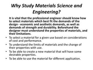 Why Study Materials Science and
Engineering?
It is vital that the professional engineer should know how
to select materials which best fit the demands of the
design - economic and aesthetic demands, as well as
demands of strength and durability. Beforehand the
designer must understand the properties of materials, and
their limitations.
• To select a material for a given use based on considerations
of cost and performance.
• To understand the limits of materials and the change of
their properties with use.
• To be able to create a new material that will have some
desirable properties.
• To be able to use the material for different application.
 