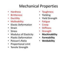 Mechanical Properties
• Hardness
• Brittleness
• Ductility
• Malleability
• Elastic Deformation
• Strain
• Stress
• Modulus of Elasticity
• Plastic Deformation
• Poisson’s Ratio
• Proportional Limit
• Tensile Strength
• Toughness
• Yielding
• Yield Strength
• Fatigue
• Creep
• Stiffness
• Strength
• Machinability
• Formability
• Weldability
 