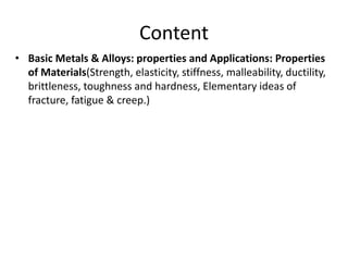 Content
• Basic Metals & Alloys: properties and Applications: Properties
of Materials(Strength, elasticity, stiffness, malleability, ductility,
brittleness, toughness and hardness, Elementary ideas of
fracture, fatigue & creep.)
 