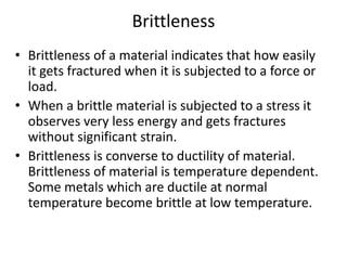 Brittleness
• Brittleness of a material indicates that how easily
it gets fractured when it is subjected to a force or
load.
• When a brittle material is subjected to a stress it
observes very less energy and gets fractures
without significant strain.
• Brittleness is converse to ductility of material.
Brittleness of material is temperature dependent.
Some metals which are ductile at normal
temperature become brittle at low temperature.
 