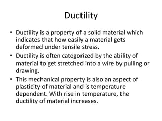 Ductility
• Ductility is a property of a solid material which
indicates that how easily a material gets
deformed under tensile stress.
• Ductility is often categorized by the ability of
material to get stretched into a wire by pulling or
drawing.
• This mechanical property is also an aspect of
plasticity of material and is temperature
dependent. With rise in temperature, the
ductility of material increases.
 