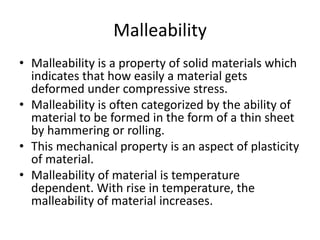 Malleability
• Malleability is a property of solid materials which
indicates that how easily a material gets
deformed under compressive stress.
• Malleability is often categorized by the ability of
material to be formed in the form of a thin sheet
by hammering or rolling.
• This mechanical property is an aspect of plasticity
of material.
• Malleability of material is temperature
dependent. With rise in temperature, the
malleability of material increases.
 