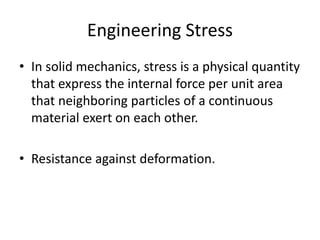 Engineering Stress
• In solid mechanics, stress is a physical quantity
that express the internal force per unit area
that neighboring particles of a continuous
material exert on each other.
• Resistance against deformation.
 