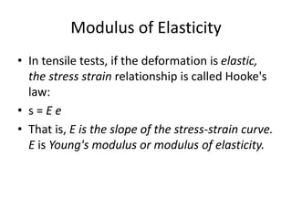 Modulus of Elasticity
• In tensile tests, if the deformation is elastic,
the stress strain relationship is called Hooke's
law:
• s = E e
• That is, E is the slope of the stress-strain curve.
E is Young's modulus or modulus of elasticity.
 