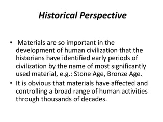 Historical Perspective
• Materials are so important in the
development of human civilization that the
historians have identified early periods of
civilization by the name of most significantly
used material, e.g.: Stone Age, Bronze Age.
• It is obvious that materials have affected and
controlling a broad range of human activities
through thousands of decades.
 