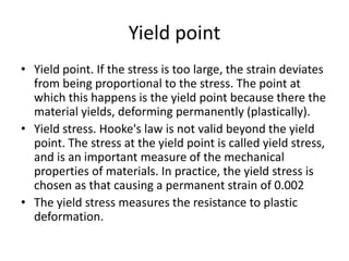 Yield point
• Yield point. If the stress is too large, the strain deviates
from being proportional to the stress. The point at
which this happens is the yield point because there the
material yields, deforming permanently (plastically).
• Yield stress. Hooke's law is not valid beyond the yield
point. The stress at the yield point is called yield stress,
and is an important measure of the mechanical
properties of materials. In practice, the yield stress is
chosen as that causing a permanent strain of 0.002
• The yield stress measures the resistance to plastic
deformation.
 