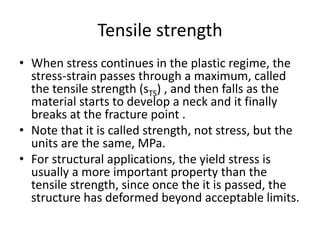 Tensile strength
• When stress continues in the plastic regime, the
stress-strain passes through a maximum, called
the tensile strength (sTS) , and then falls as the
material starts to develop a neck and it finally
breaks at the fracture point .
• Note that it is called strength, not stress, but the
units are the same, MPa.
• For structural applications, the yield stress is
usually a more important property than the
tensile strength, since once the it is passed, the
structure has deformed beyond acceptable limits.
 