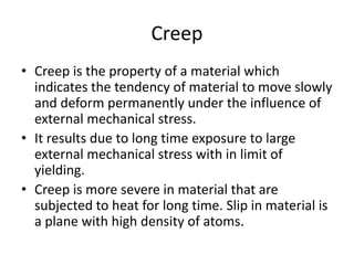 Creep
• Creep is the property of a material which
indicates the tendency of material to move slowly
and deform permanently under the influence of
external mechanical stress.
• It results due to long time exposure to large
external mechanical stress with in limit of
yielding.
• Creep is more severe in material that are
subjected to heat for long time. Slip in material is
a plane with high density of atoms.
 