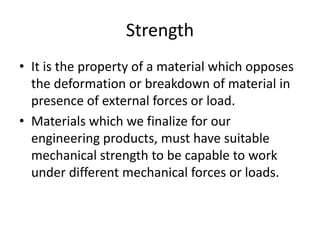 Strength
• It is the property of a material which opposes
the deformation or breakdown of material in
presence of external forces or load.
• Materials which we finalize for our
engineering products, must have suitable
mechanical strength to be capable to work
under different mechanical forces or loads.
 