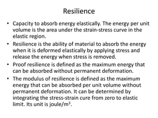 Resilience
• Capacity to absorb energy elastically. The energy per unit
volume is the area under the strain-stress curve in the
elastic region.
• Resilience is the ability of material to absorb the energy
when it is deformed elastically by applying stress and
release the energy when stress is removed.
• Proof resilience is defined as the maximum energy that
can be absorbed without permanent deformation.
• The modulus of resilience is defined as the maximum
energy that can be absorbed per unit volume without
permanent deformation. It can be determined by
integrating the stress-strain cure from zero to elastic
limit. Its unit is joule/m3.
 