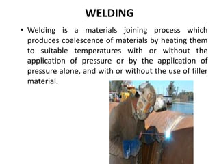 WELDING
• Welding is a materials joining process which
produces coalescence of materials by heating them
to suitable temperatures with or without the
application of pressure or by the application of
pressure alone, and with or without the use of filler
material.
 