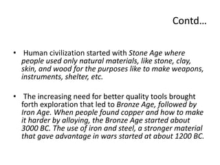 Contd…
• Human civilization started with Stone Age where
people used only natural materials, like stone, clay,
skin, and wood for the purposes like to make weapons,
instruments, shelter, etc.
• The increasing need for better quality tools brought
forth exploration that led to Bronze Age, followed by
Iron Age. When people found copper and how to make
it harder by alloying, the Bronze Age started about
3000 BC. The use of iron and steel, a stronger material
that gave advantage in wars started at about 1200 BC.
 