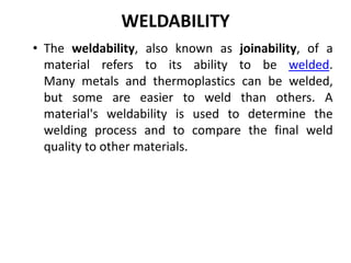 WELDABILITY
• The weldability, also known as joinability, of a
material refers to its ability to be welded.
Many metals and thermoplastics can be welded,
but some are easier to weld than others. A
material's weldability is used to determine the
welding process and to compare the final weld
quality to other materials.
 