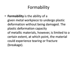 Formability
• Formability is the ability of a
given metal workpiece to undergo plastic
deformation without being damaged. The
plastic deformation capacity
of metallic materials, however, is limited to a
certain extent, at which point, the material
could experience tearing or fracture
(breakage).
 